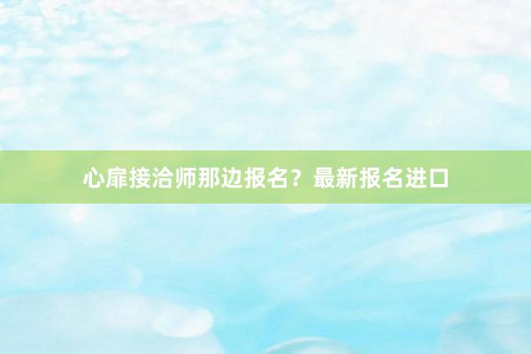 心扉接洽师那边报名？最新报名进口