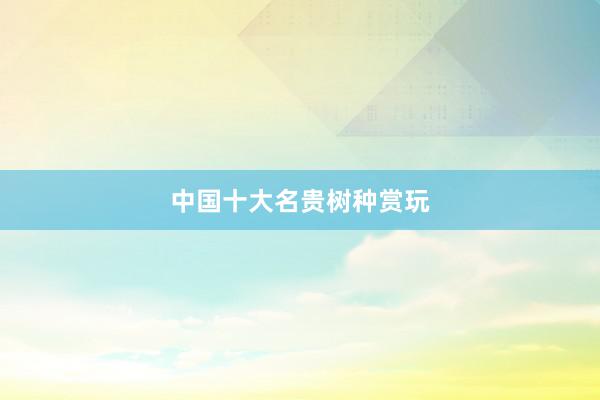 中国十大名贵树种赏玩